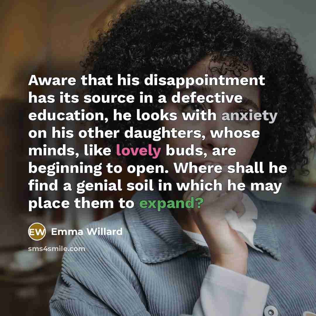 “Aware that his disappointment has its source in a defective education, he looks with anxiety on his other daughters, whose minds, like lovely buds, are beginning to open. Where shall he find a genial soil in which he may place them to expand?” quote by Emma Willard