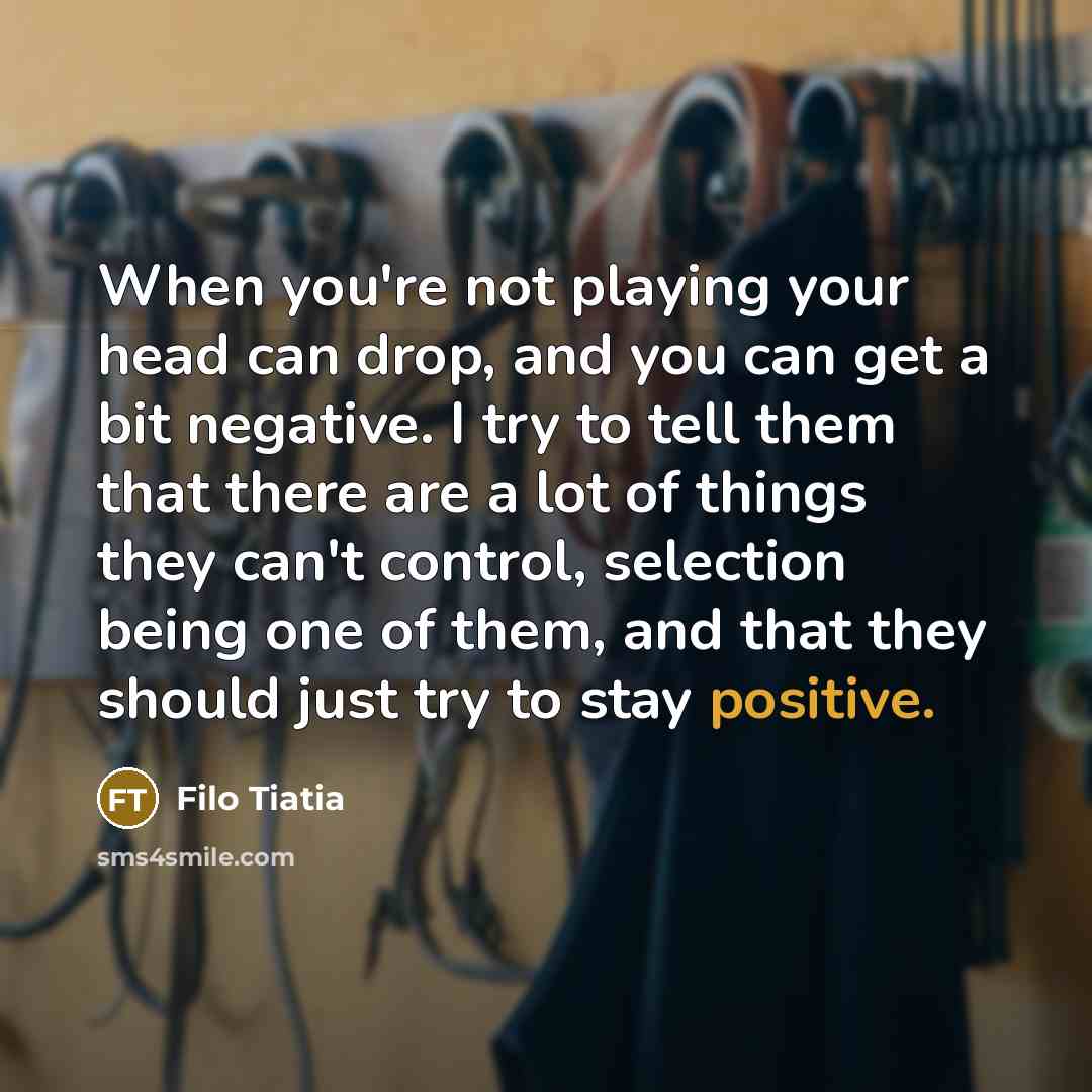 “When you're not playing your head can drop, and you can get a bit negative. I try to tell them that there are a lot of things they can't control, selection being one of them, and that they should just try to stay positive.” quote by Filo Tiatia