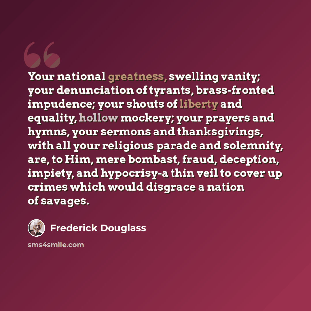 “Your national greatness, swelling vanity; your denunciation of tyrants, brass-fronted impudence; your shouts of liberty and equality, hollow mockery; your prayers and hymns, your sermons and thanksgivings, with all your religious parade and solemnity, are, to Him, mere bombast, fraud, deception…” quote by Frederick Douglass