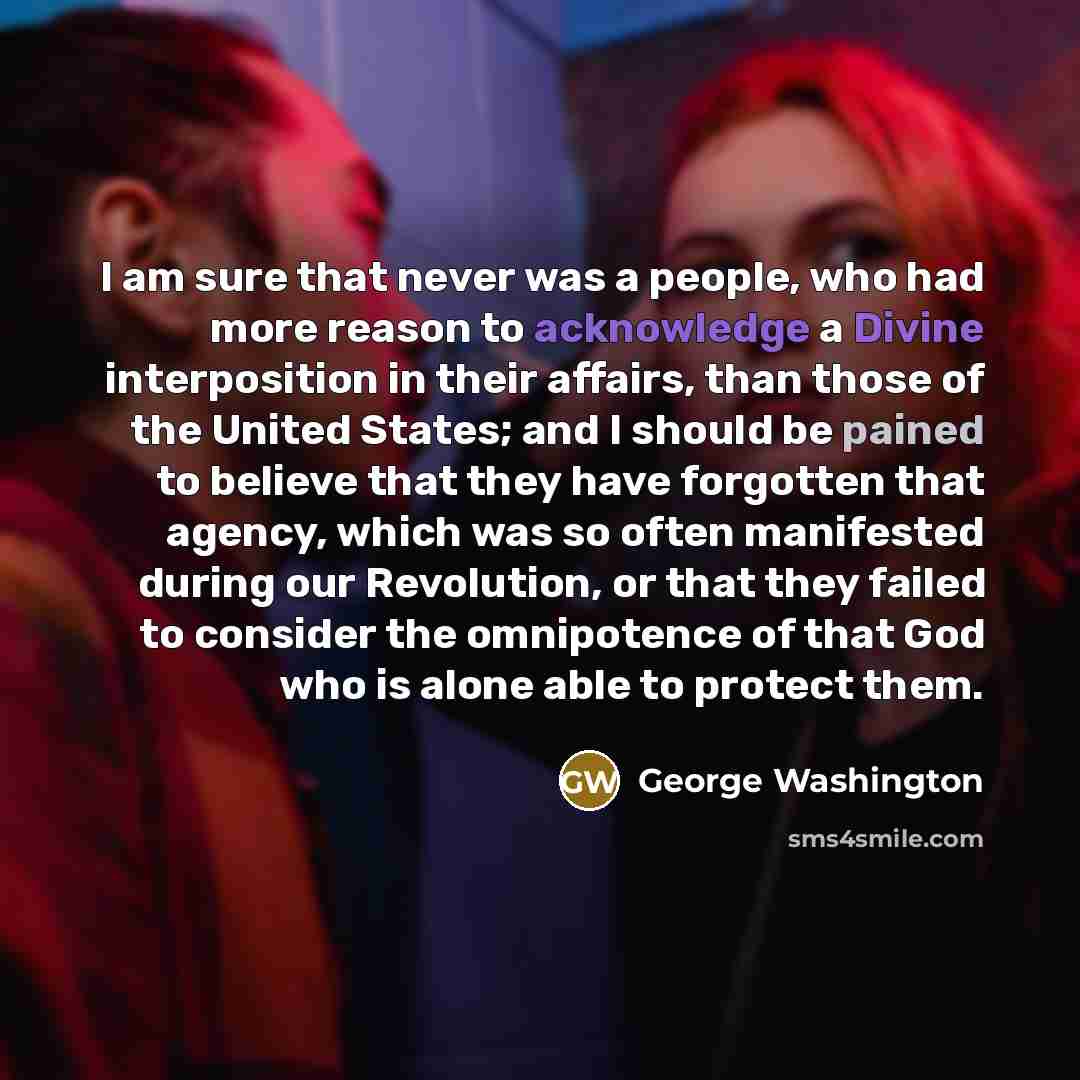 “I am sure that never was a people, who had more reason to acknowledge a Divine interposition in their affairs, than those of the United States; and I should be pained to believe that they have forgotten that agency, which was so often manifested during our Revolution, or that they failed to…” quote by George Washington