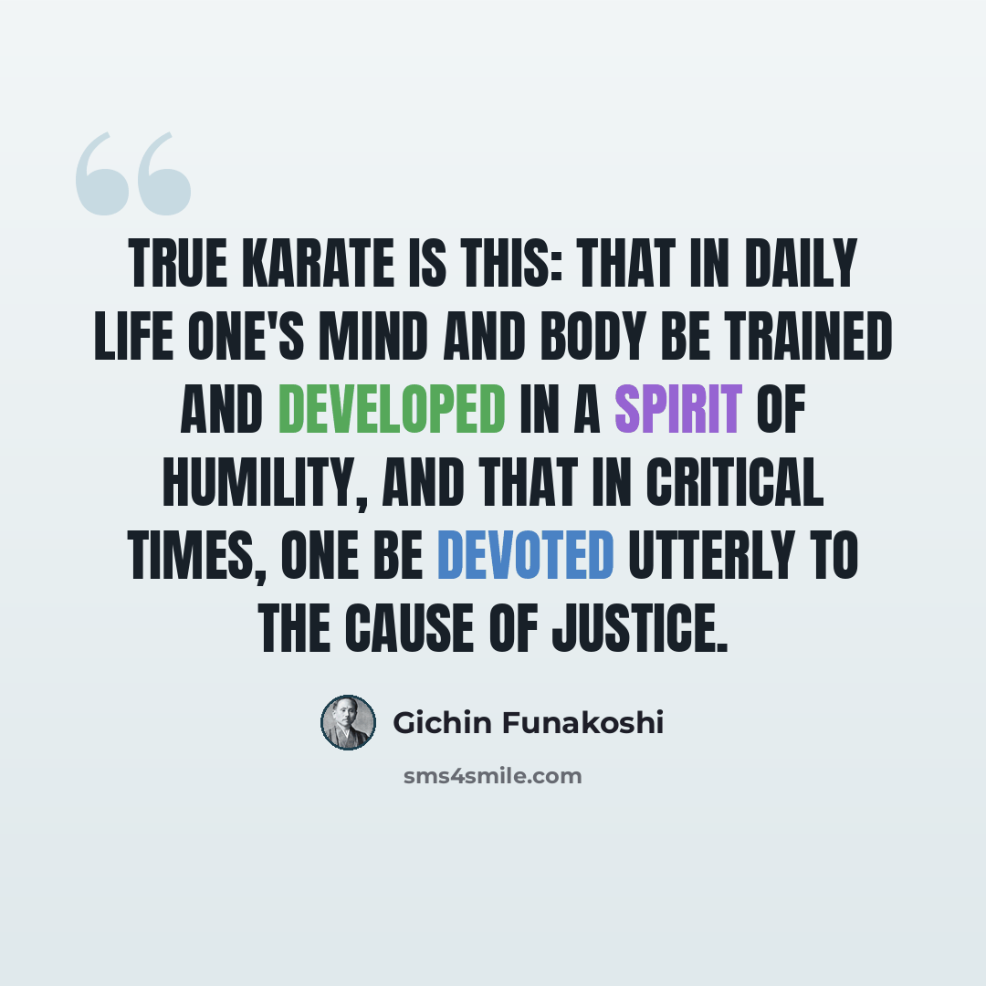 “True karate is this: that in daily life one's mind and body be trained and developed in a spirit of humility, and that in critical times, one be devoted utterly to the cause of justice.” quote by Gichin Funakoshi