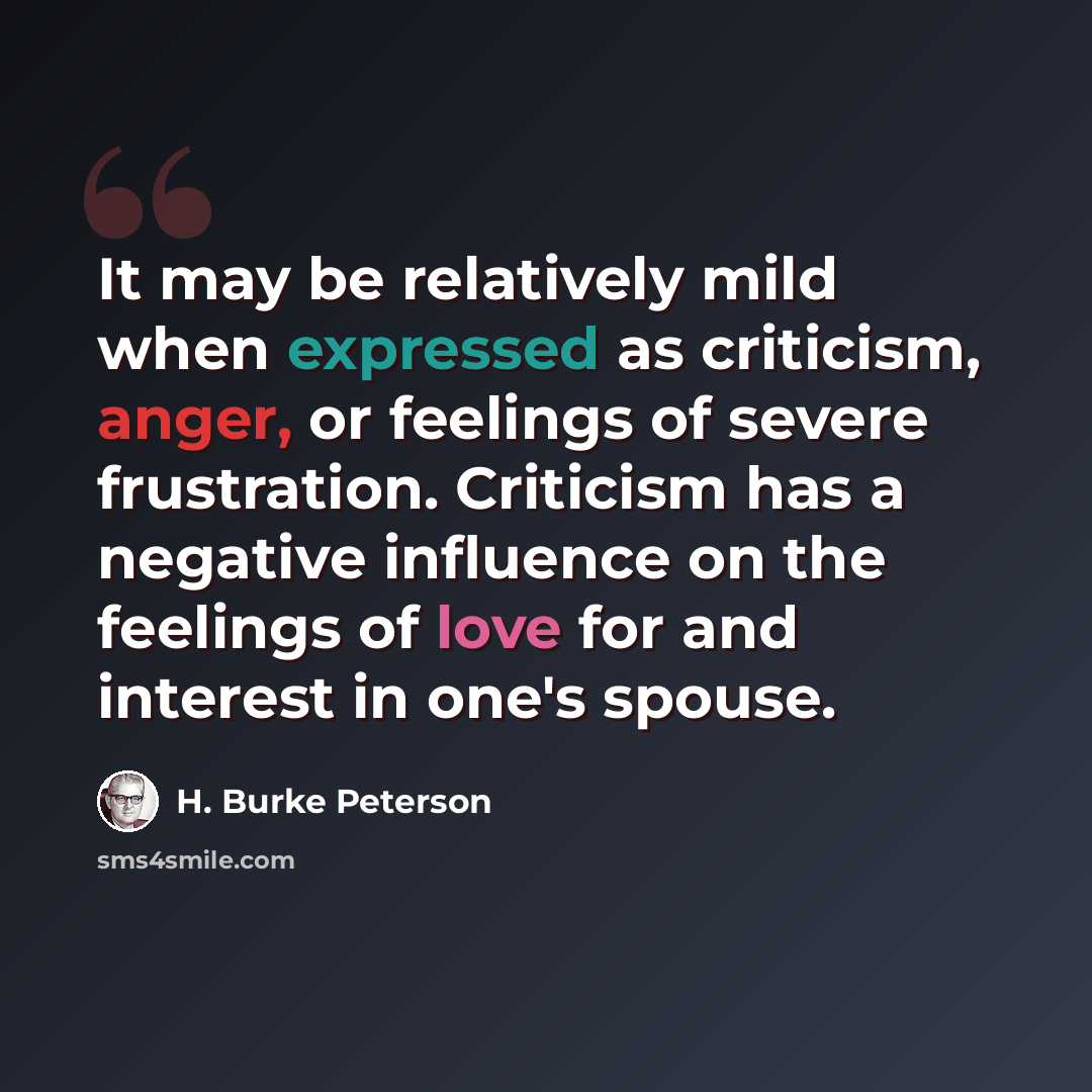 “It may be relatively mild when expressed as criticism, anger, or feelings of severe frustration. Criticism has a negative influence on the feelings of love for and interest in one's spouse.” quote by H. Burke Peterson