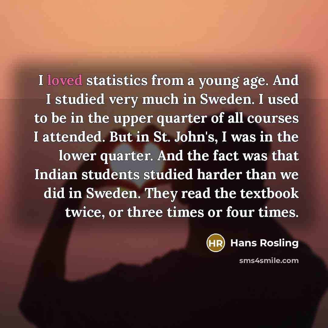 “I loved statistics from a young age. And I studied very much in Sweden. I used to be in the upper quarter of all courses I attended. But in St. John's, I was in the lower quarter. And the fact was that Indian students studied harder than we did in Sweden. They read the textbook twice, or three…” quote by Hans Rosling