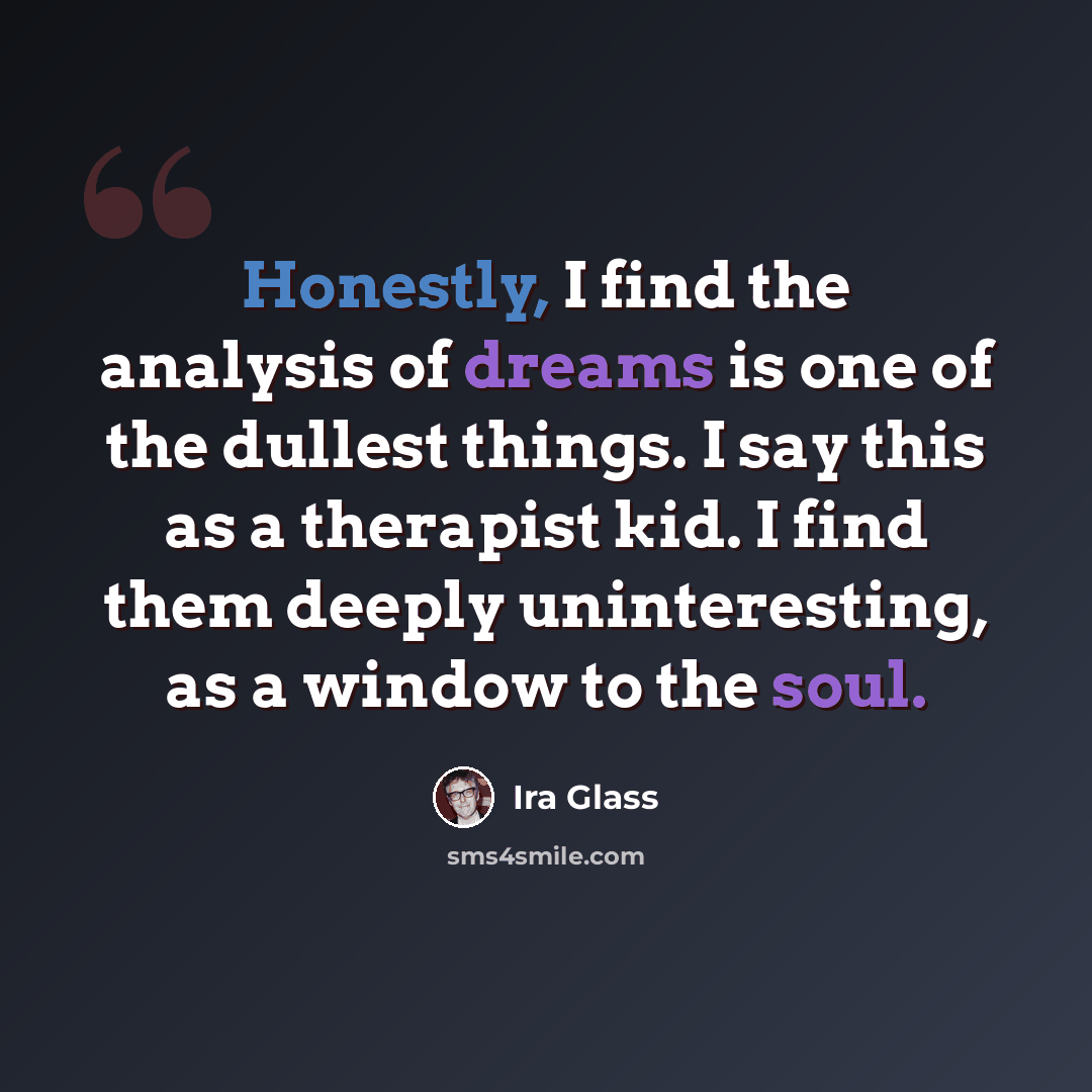 “Honestly, I find the analysis of dreams is one of the dullest things. I say this as a therapist kid. I find them deeply uninteresting, as a window to the soul.” quote by Ira Glass