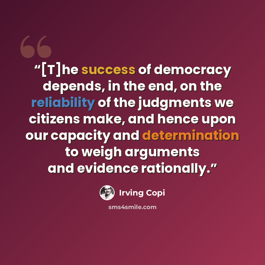 “[T]he success of democracy depends, in the end, on the reliability of the judgments we citizens make, and hence upon our capacity and determination to weigh arguments and evidence rationally.” quote by Irving Copi