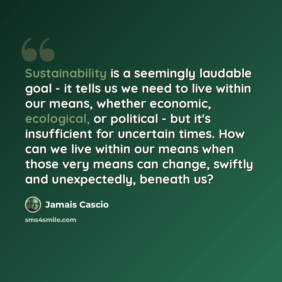 “Sustainability is a seemingly laudable goal - it tells us we need to live within our means, whether economic, ecological, or political - but it's insufficient for uncertain times. How can we live within our means when those very means can change, swiftly and unexpectedly, beneath us?” quote by Jamais Cascio
