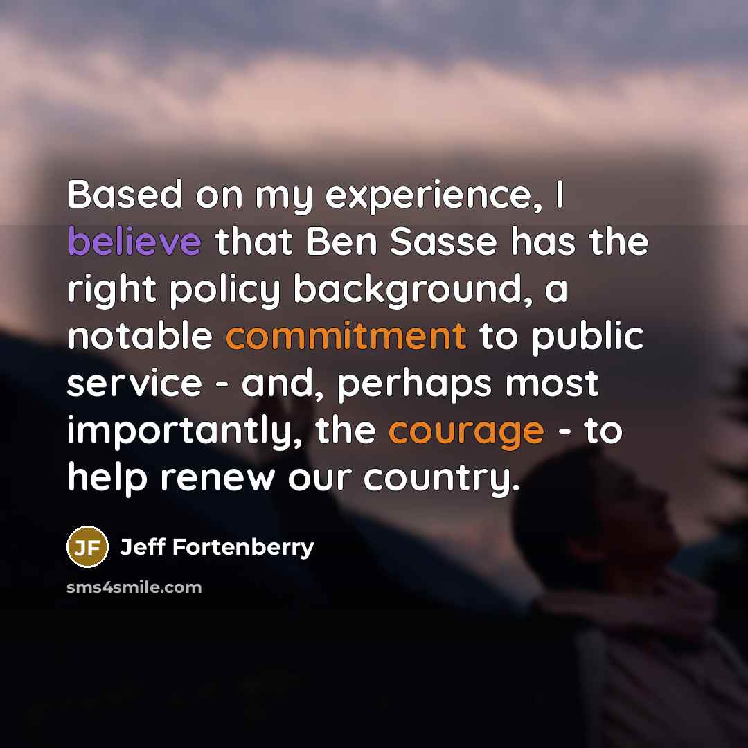 “Based on my experience, I believe that Ben Sasse has the right policy background, a notable commitment to public service - and, perhaps most importantly, the courage - to help renew our country.” quote by Jeff Fortenberry