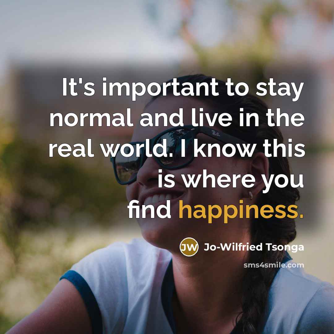 “It's important to stay normal and live in the real world. I know this is where you find happiness.” quote by Jo-Wilfried Tsonga