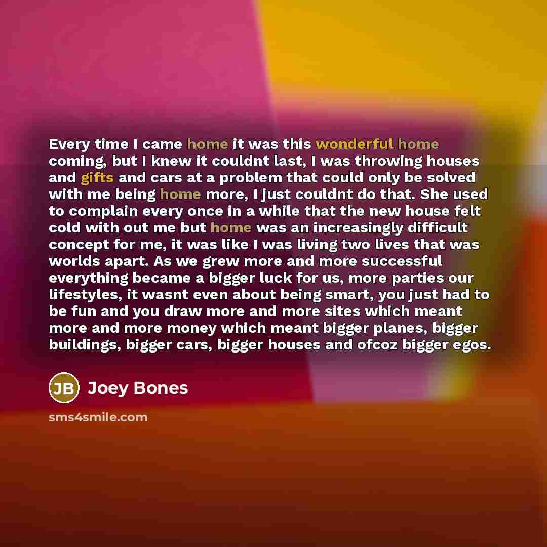 “Every time I came home it was this wonderful home coming, but I knew it couldnt last, I was throwing houses and gifts and cars at a problem that could only be solved with me being home more, I just couldnt do that. She used to complain every once in a while that the new house felt cold with out me…” quote by Joey Bones