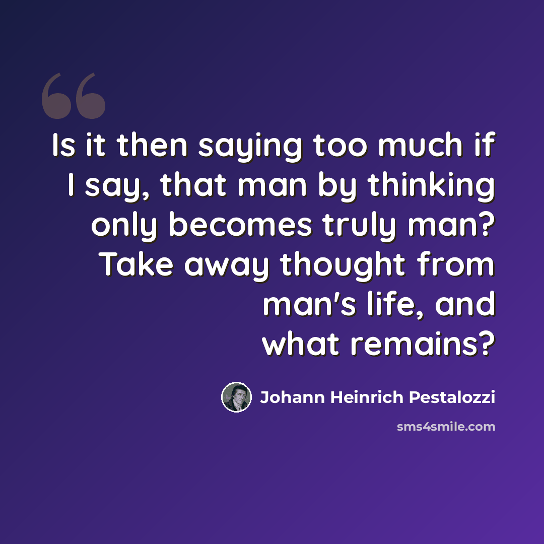 “Is it then saying too much if I say, that man by thinking only becomes truly man? Take away thought from man's life, and what remains?” quote by Johann Heinrich Pestalozzi