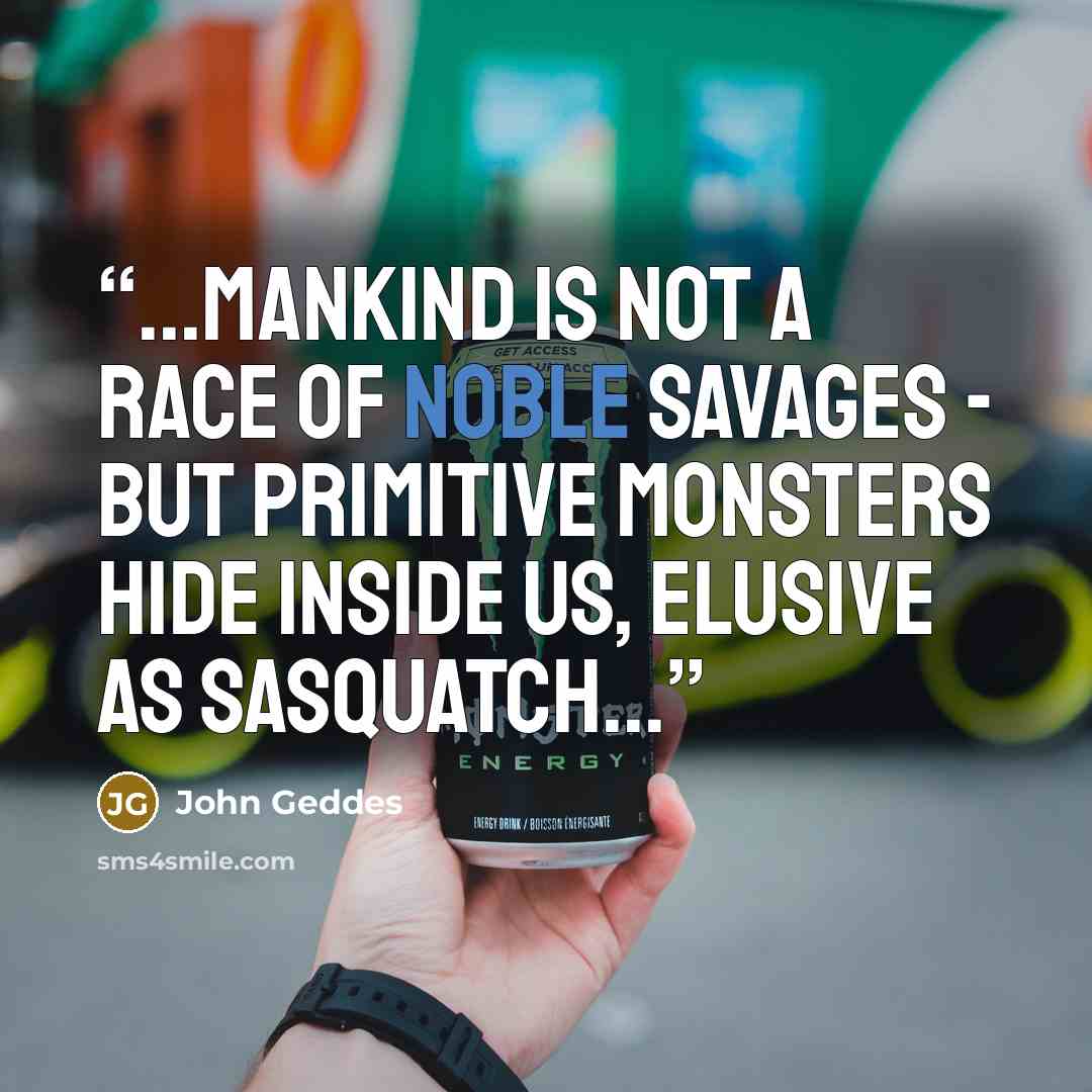“...Mankind is not a race of noble savages - but primitive monsters hide inside us, elusive as Sasquatch...” quote by John Geddes
