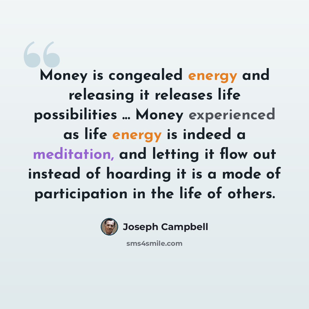 “Money is congealed energy and releasing it releases life possibilities ... Money experienced as life energy is indeed a meditation, and letting it flow out instead of hoarding it is a mode of participation in the life of others.” quote by Joseph Campbell