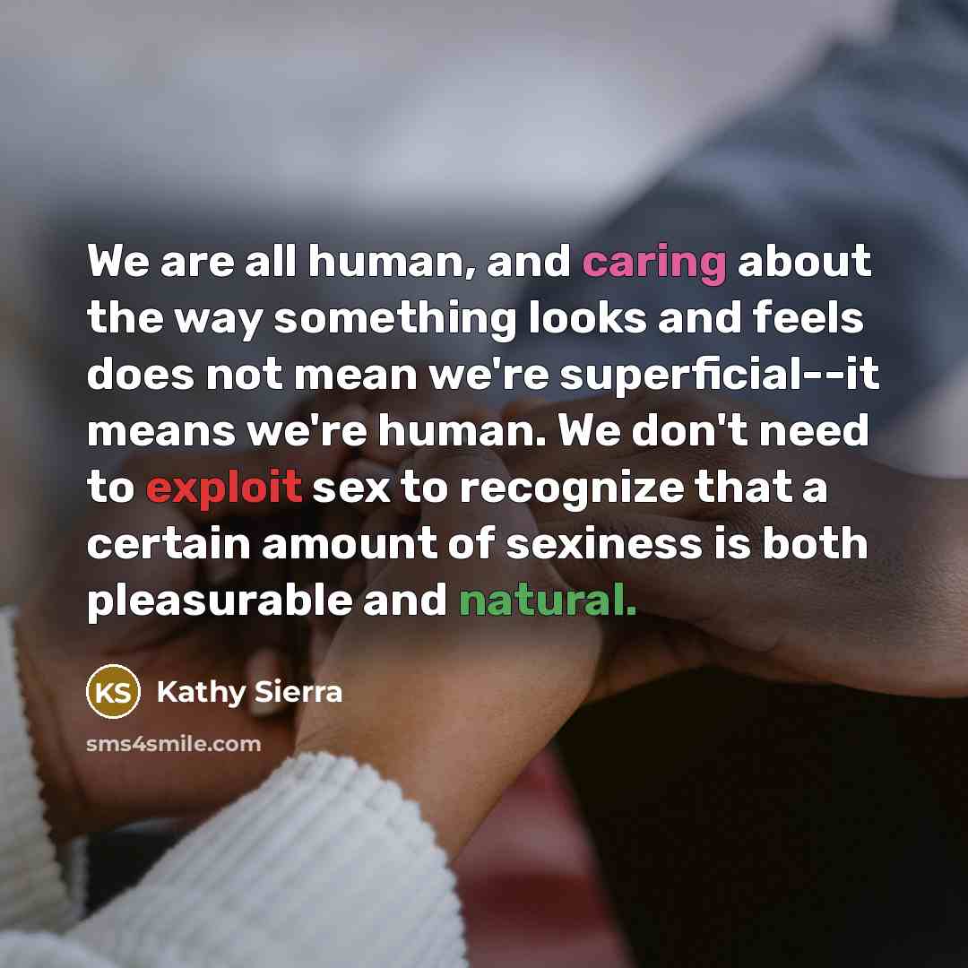 “We are all human, and caring about the way something looks and feels does not mean we're superficial--it means we're human. We don't need to exploit sex to recognize that a certain amount of sexiness is both pleasurable and natural.” quote by Kathy Sierra