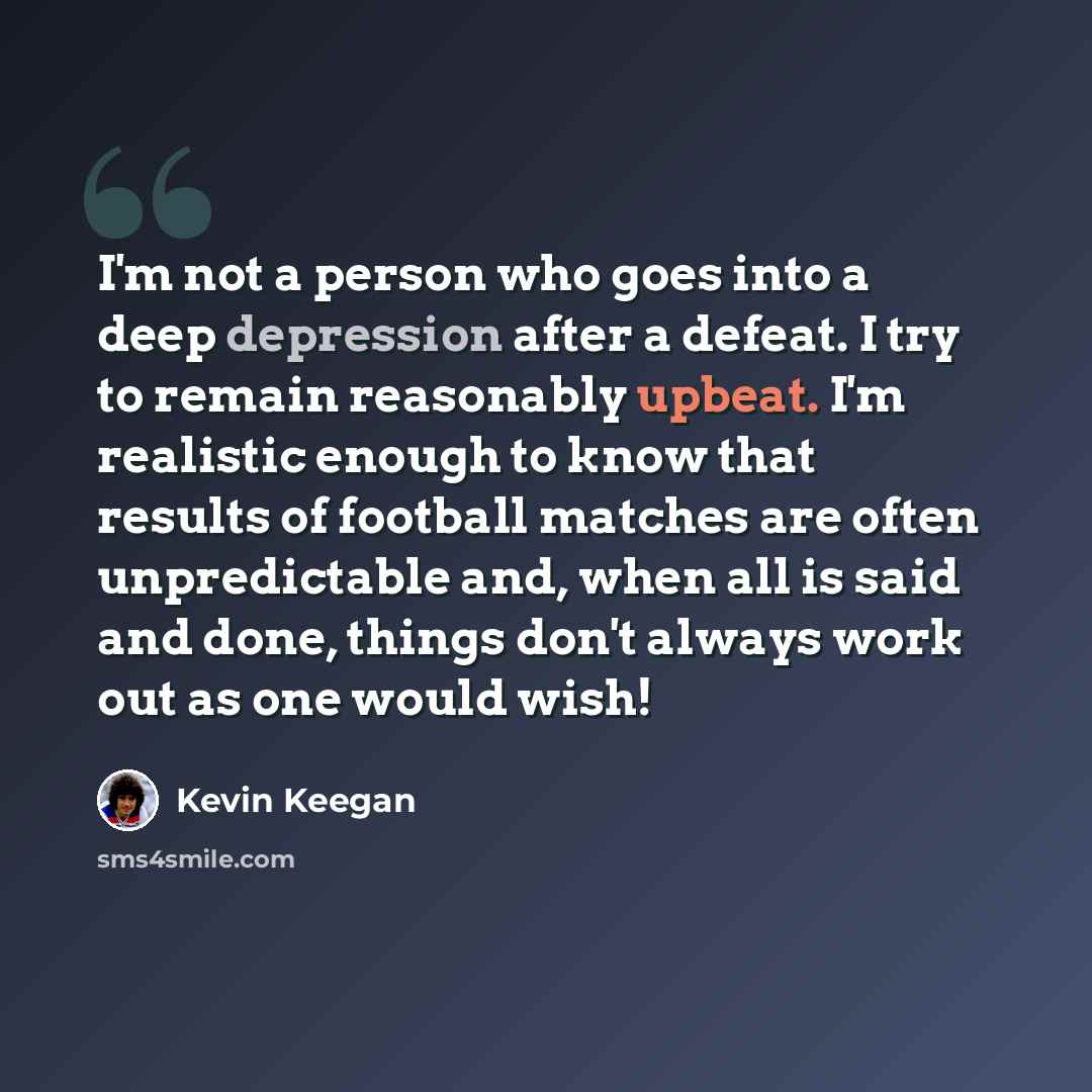 “I'm not a person who goes into a deep depression after a defeat. I try to remain reasonably upbeat. I'm realistic enough to know that results of football matches are often unpredictable and, when all is said and done, things don't always work out as one would wish!” quote by Kevin Keegan
