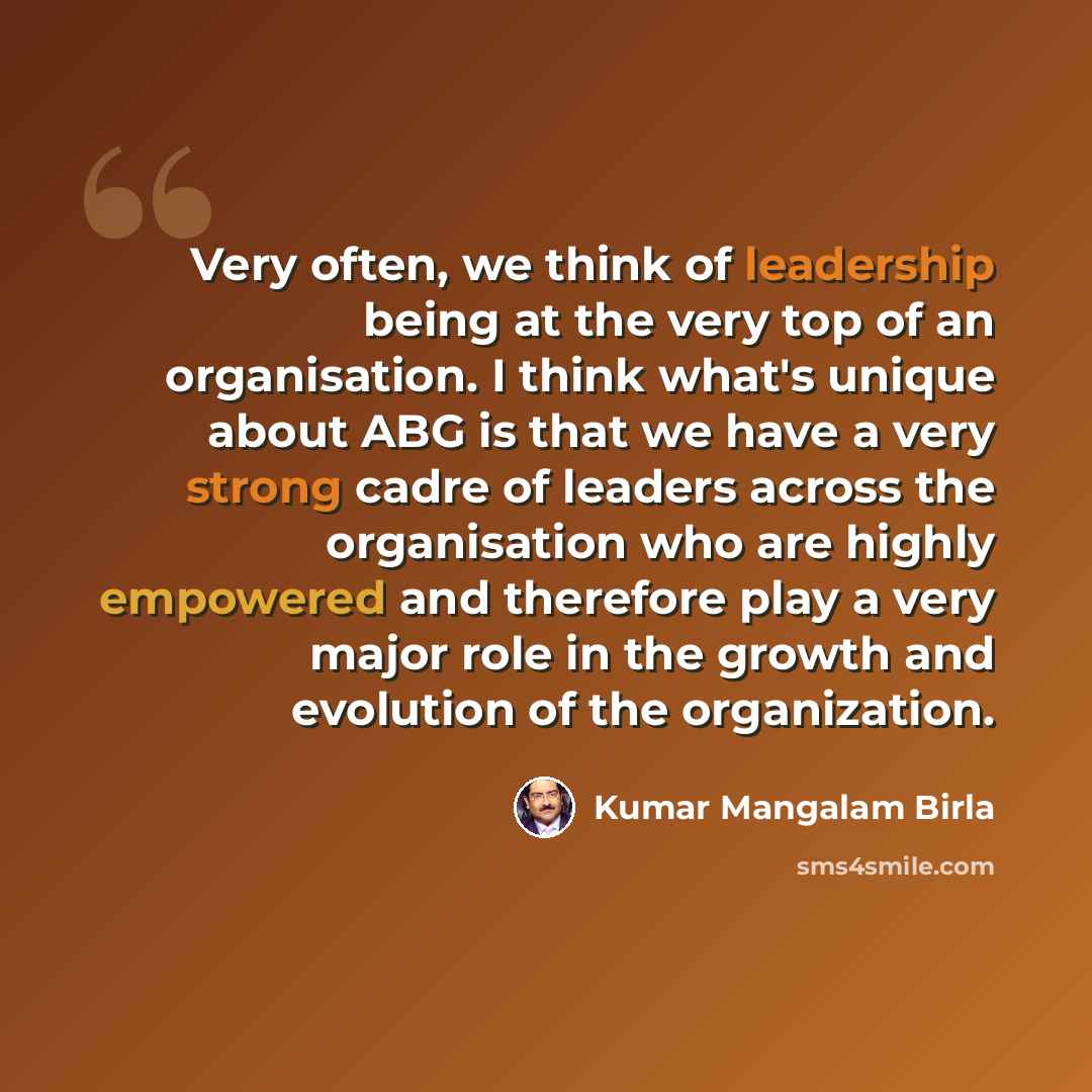 “Very often, we think of leadership being at the very top of an organisation. I think what's unique about ABG is that we have a very strong cadre of leaders across the organisation who are highly empowered and therefore play a very major role in the growth and evolution of the organization.” quote by Kumar Mangalam Birla