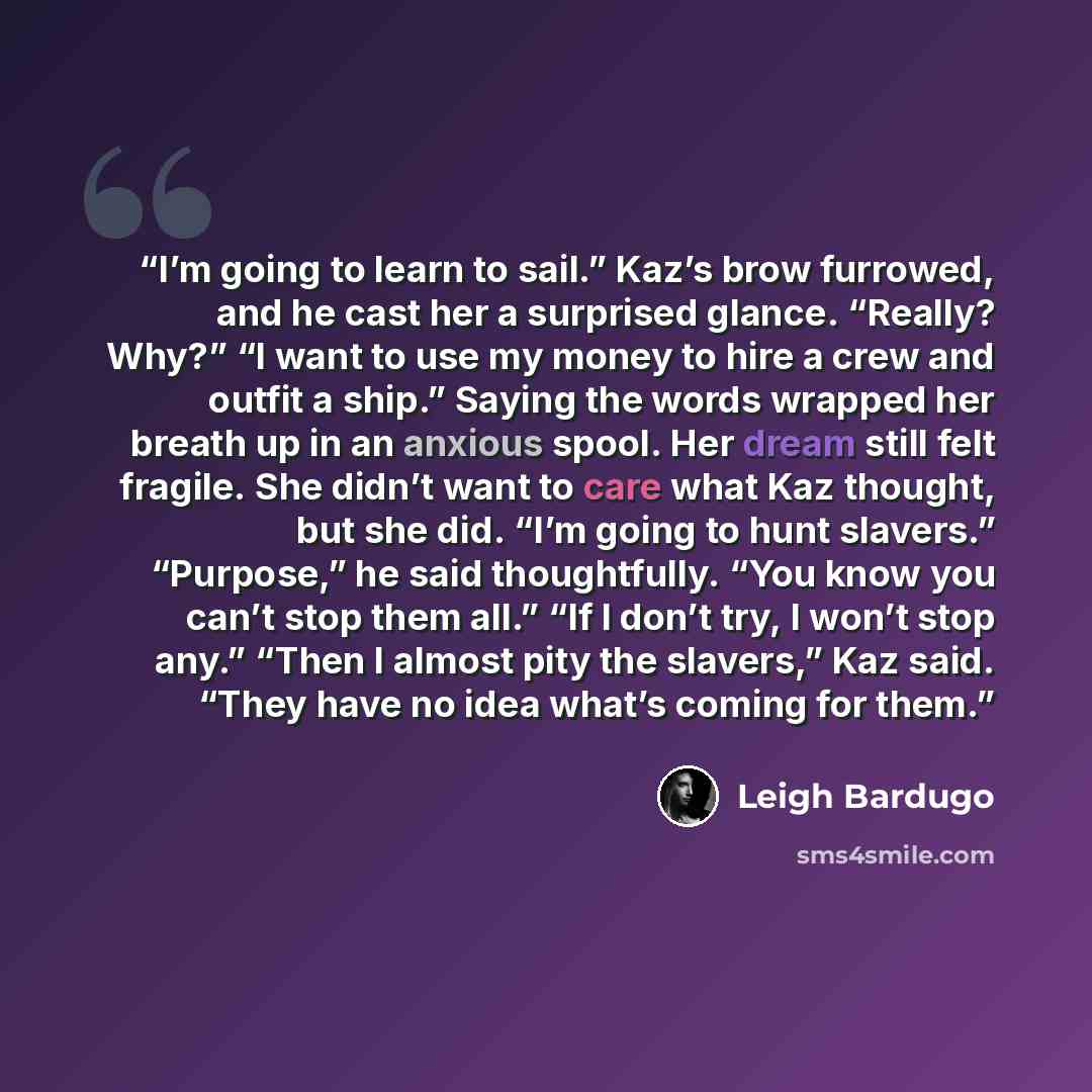 “I’m going to learn to sail.” Kaz’s brow furrowed, and he cast her a surprised glance. “Really? Why?” “I want to use my money to hire a crew and outfit a ship.” Saying the words wrapped her breath up in an anxious spool. Her dream still felt fragile. She didn’t want to care what Kaz thought, but…” quote by Leigh Bardugo