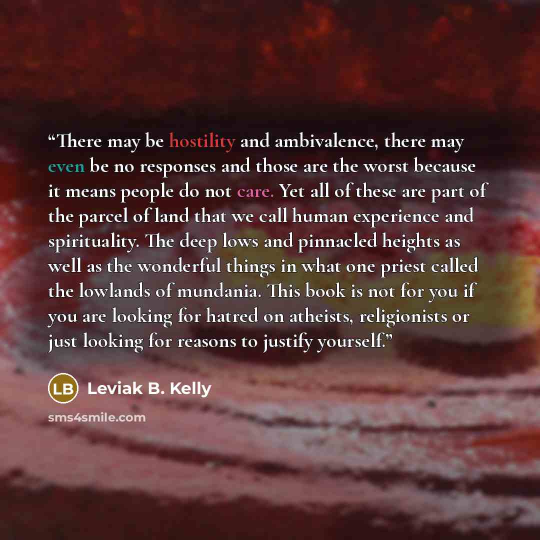 “There may be hostility and ambivalence, there may even be no responses and those are the worst because it means people do not care. Yet all of these are part of the parcel of land that we call human experience and spirituality. The deep lows and pinnacled heights as well as the wonderful things in…” quote by Leviak B. Kelly