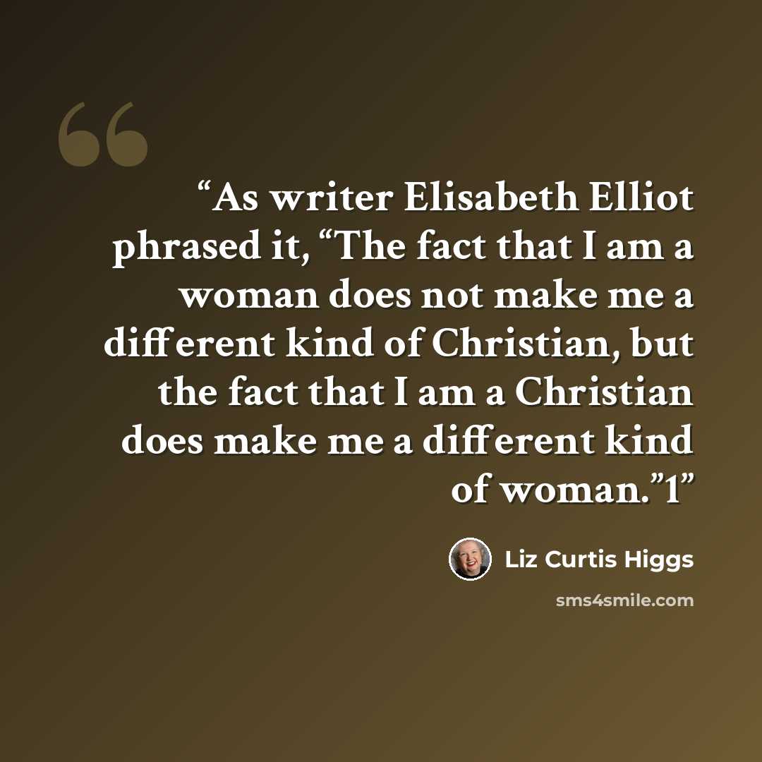 “As writer Elisabeth Elliot phrased it, “The fact that I am a woman does not make me a different kind of Christian, but the fact that I am a Christian does make me a different kind of woman.”1” quote by Liz Curtis Higgs