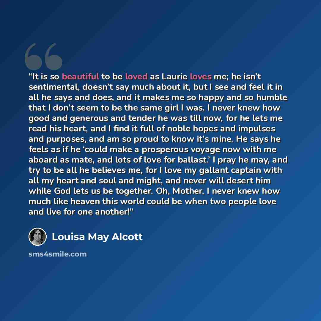 “It is so beautiful to be loved as Laurie loves me; he isn’t sentimental, doesn’t say much about it, but I see and feel it in all he says and does, and it makes me so happy and so humble that I don’t seem to be the same girl I was. I never knew how good and generous and tender he was till now, for…” quote by Louisa May Alcott