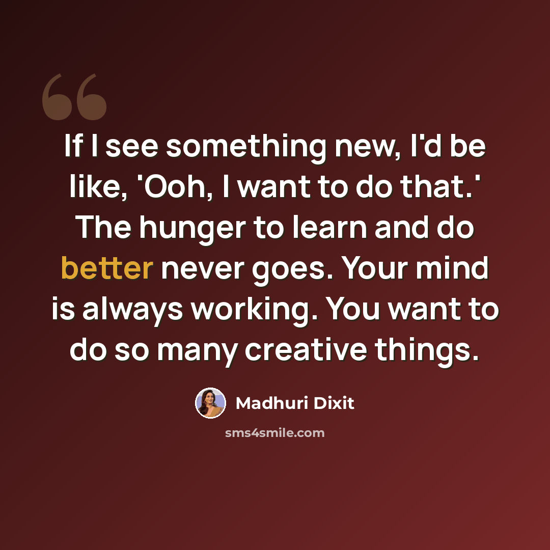 “If I see something new, I'd be like, 'Ooh, I want to do that.' The hunger to learn and do better never goes. Your mind is always working. You want to do so many creative things.” quote by Madhuri Dixit