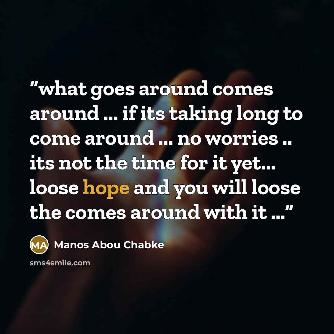 “what goes around comes around ... if its taking long to come around ... no worries .. its not the time for it yet... loose hope and you will loose the comes around with it …” quote by Manos Abou Chabke