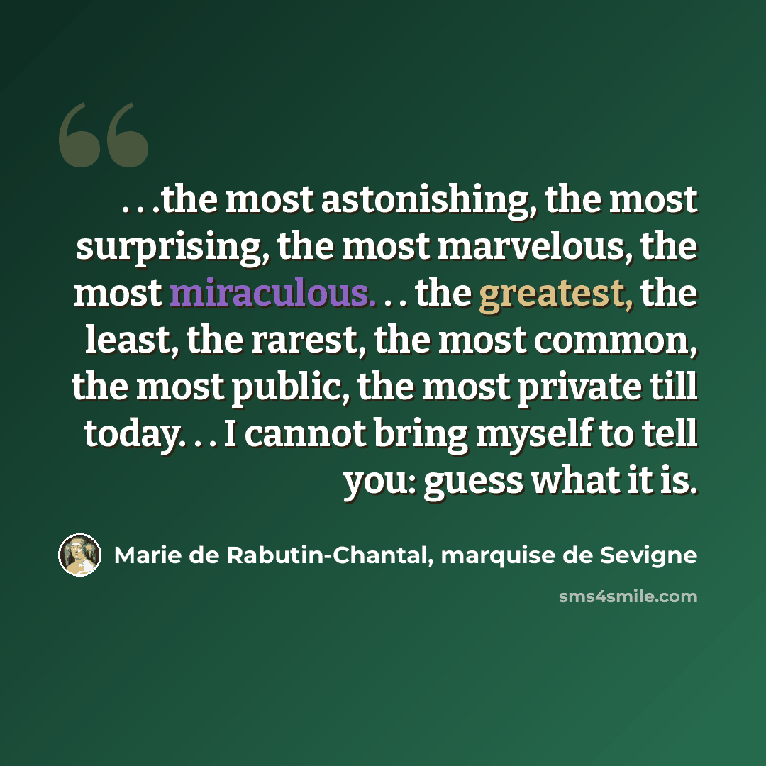 “. . .the most astonishing, the most surprising, the most marvelous, the most miraculous. . . the greatest, the least, the rarest, the most common, the most public, the most private till today. . . I cannot bring myself to tell you: guess what it is.” quote by Marie de Rabutin-Chantal, marquise de Sevigne