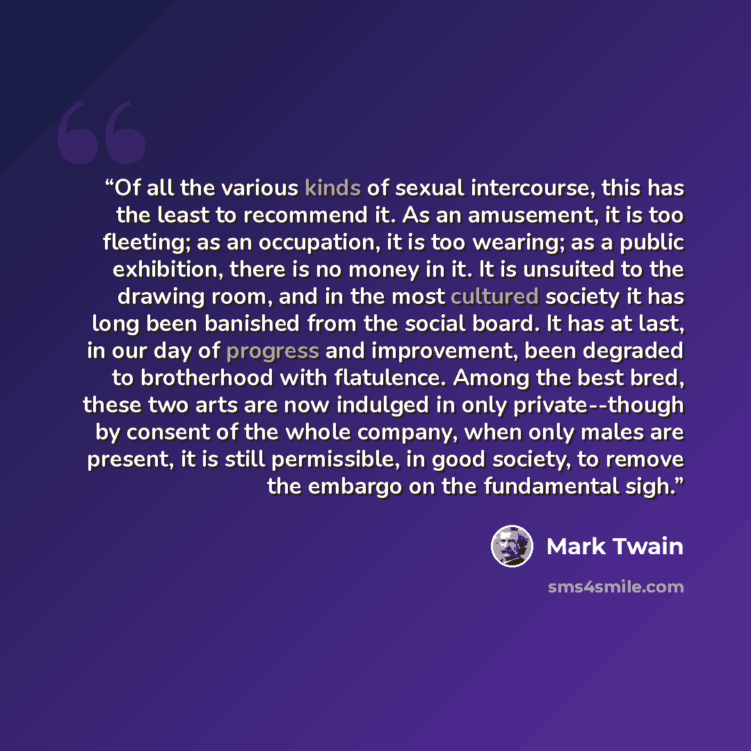 “Of all the various kinds of sexual intercourse, this has the least to recommend it. As an amusement, it is too fleeting; as an occupation, it is too wearing; as a public exhibition, there is no money in it. It is unsuited to the drawing room, and in the most cultured society it has long been…” quote by Mark Twain