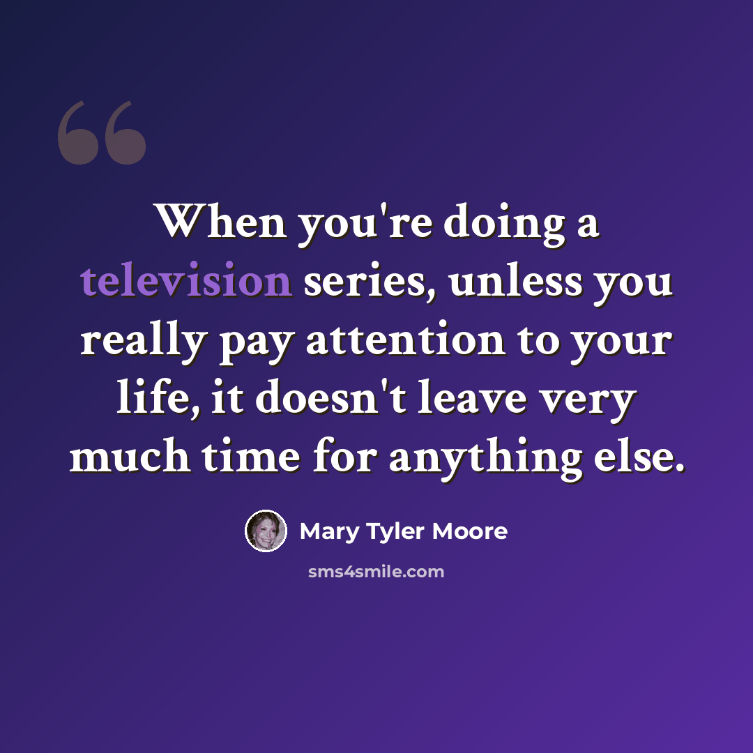 “When you're doing a television series, unless you really pay attention to your life, it doesn't leave very much time for anything else.” quote by Mary Tyler Moore