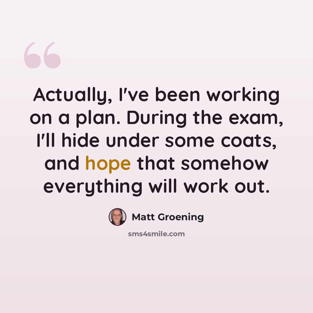“Actually, I've been working on a plan. During the exam, I'll hide under some coats, and hope that somehow everything will work out.” quote by Matt Groening