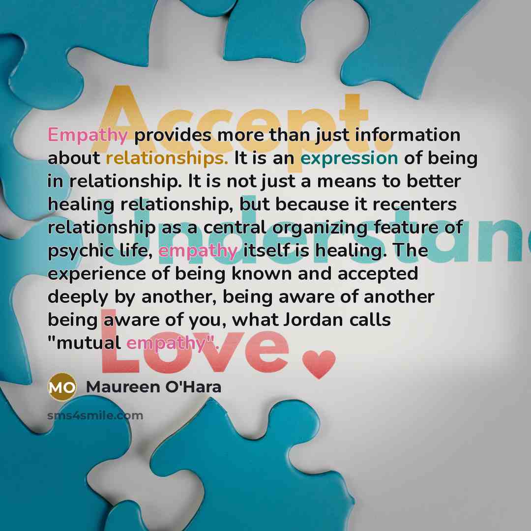 “Empathy provides more than just information about relationships. It is an expression of being in relationship. It is not just a means to better healing relationship, but because it recenters relationship as a central organizing feature of psychic life, empathy itself is healing. The experience of…” quote by Maureen O'Hara