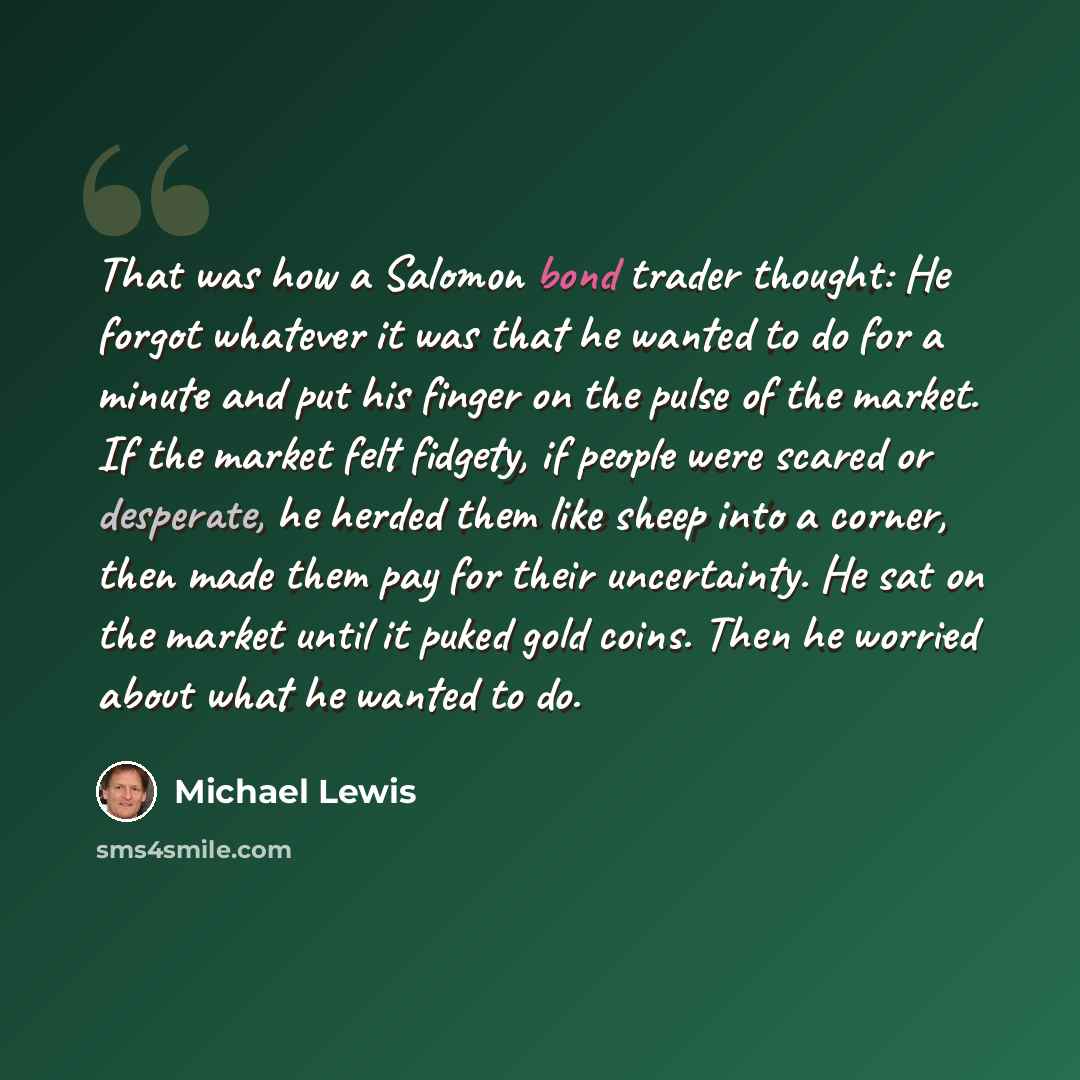 “That was how a Salomon bond trader thought: He forgot whatever it was that he wanted to do for a minute and put his finger on the pulse of the market. If the market felt fidgety, if people were scared or desperate, he herded them like sheep into a corner, then made them pay for their uncertainty…” quote by Michael Lewis