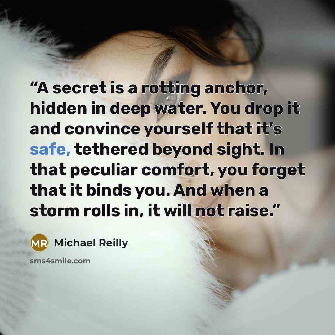“A secret is a rotting anchor, hidden in deep water. You drop it and convince yourself that it’s safe, tethered beyond sight. In that peculiar comfort, you forget that it binds you. And when a storm rolls in, it will not raise.” quote by Michael Reilly