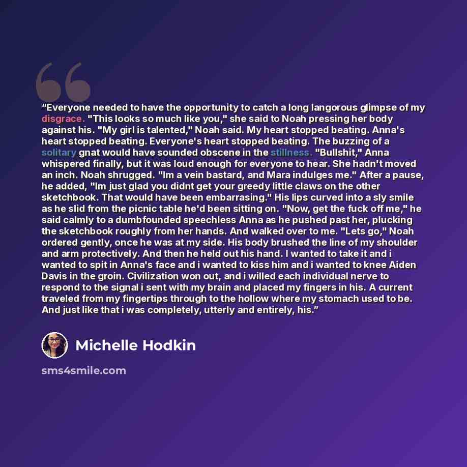 “Everyone needed to have the opportunity to catch a long langorous glimpse of my disgrace. "This looks so much like you," she said to Noah pressing her body against his. "My girl is talented," Noah said. My heart stopped beating. Anna's heart stopped beating. Everyone's heart stopped beating. The…” quote by Michelle Hodkin
