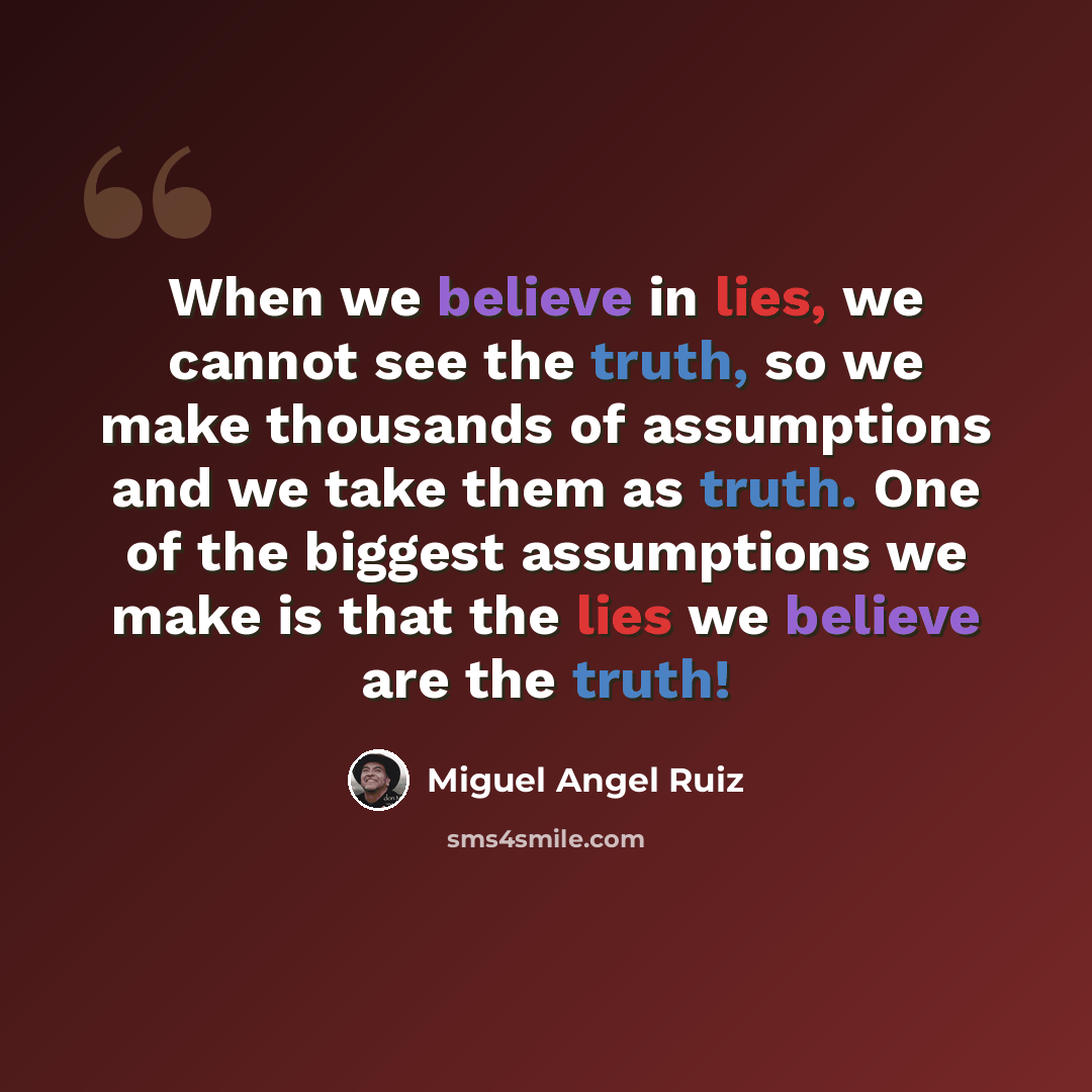 “When we believe in lies, we cannot see the truth, so we make thousands of assumptions and we take them as truth. One of the biggest assumptions we make is that the lies we believe are the truth!” quote by Miguel Angel Ruiz