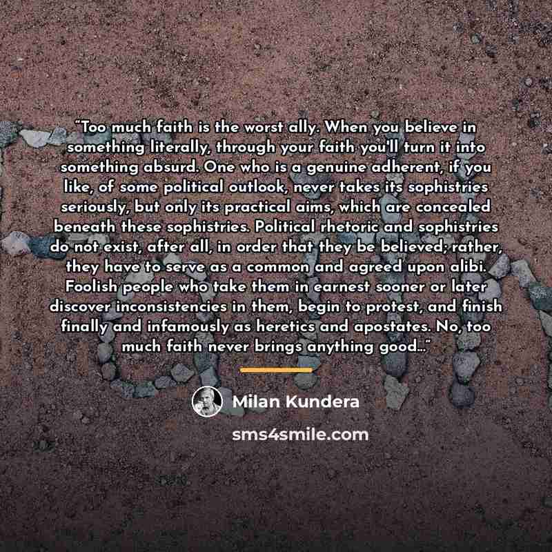 “Too much faith is the worst ally. When you believe in something literally, through your faith you'll turn it into something absurd. One who is a genuine adherent, if you like, of some political outlook, never takes its sophistries seriously, but only its practical aims, which are concealed beneath…” quote by Milan Kundera