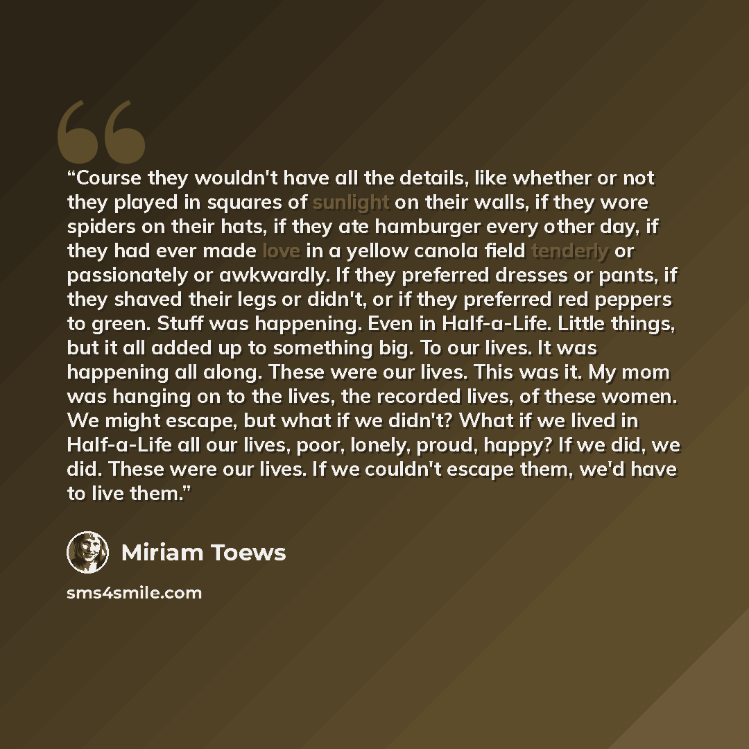 “Course they wouldn't have all the details, like whether or not they played in squares of sunlight on their walls, if they wore spiders on their hats, if they ate hamburger every other day, if they had ever made love in a yellow canola field tenderly or passionately or awkwardly. If they preferred…” quote by Miriam Toews