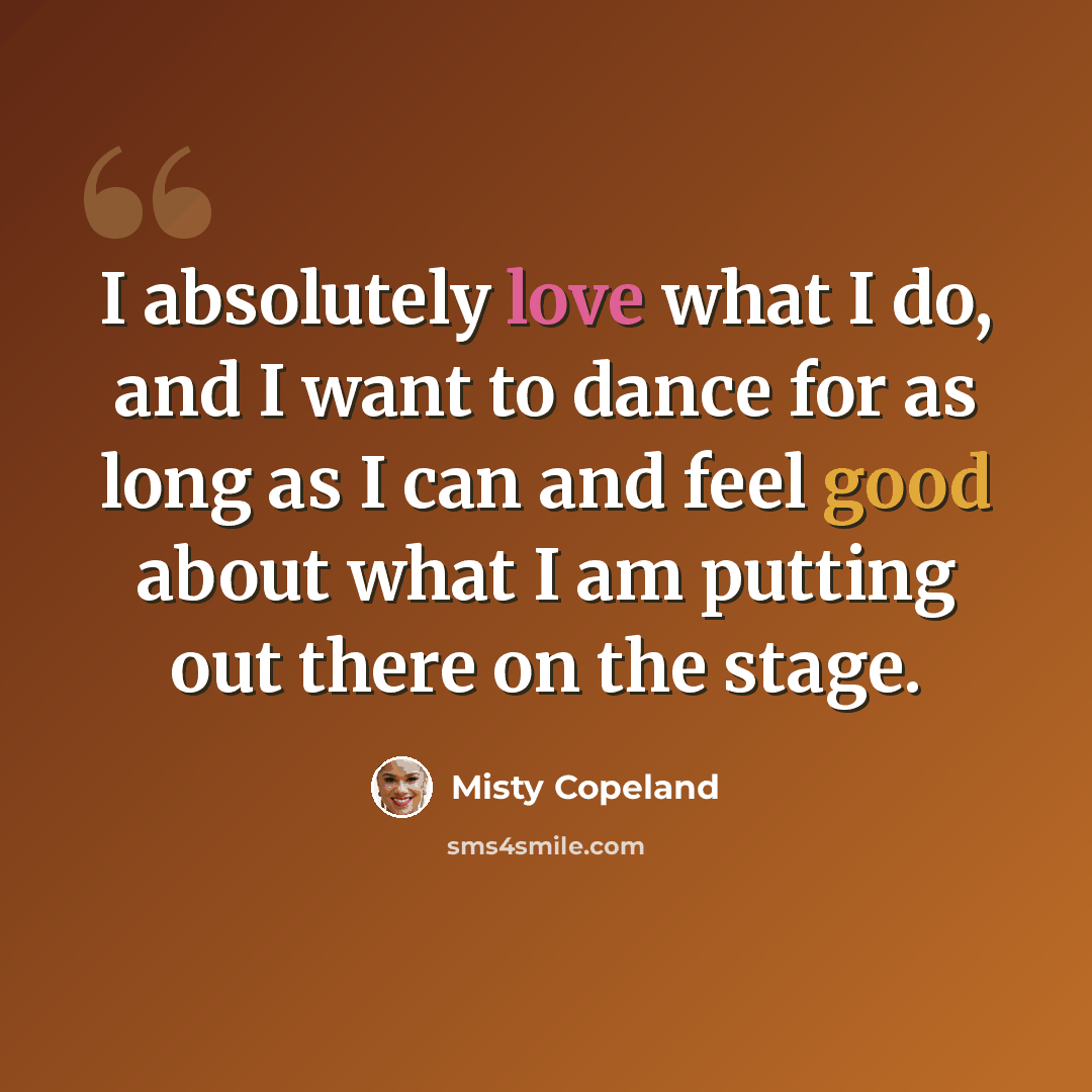 “I absolutely love what I do, and I want to dance for as long as I can and feel good about what I am putting out there on the stage.” quote by Misty Copeland