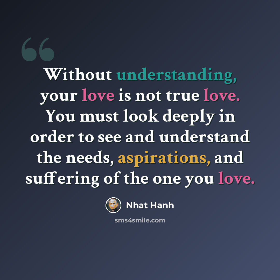 “Without understanding, your love is not true love. You must look deeply in order to see and understand the needs, aspirations, and suffering of the one you love.” quote by Nhat Hanh
