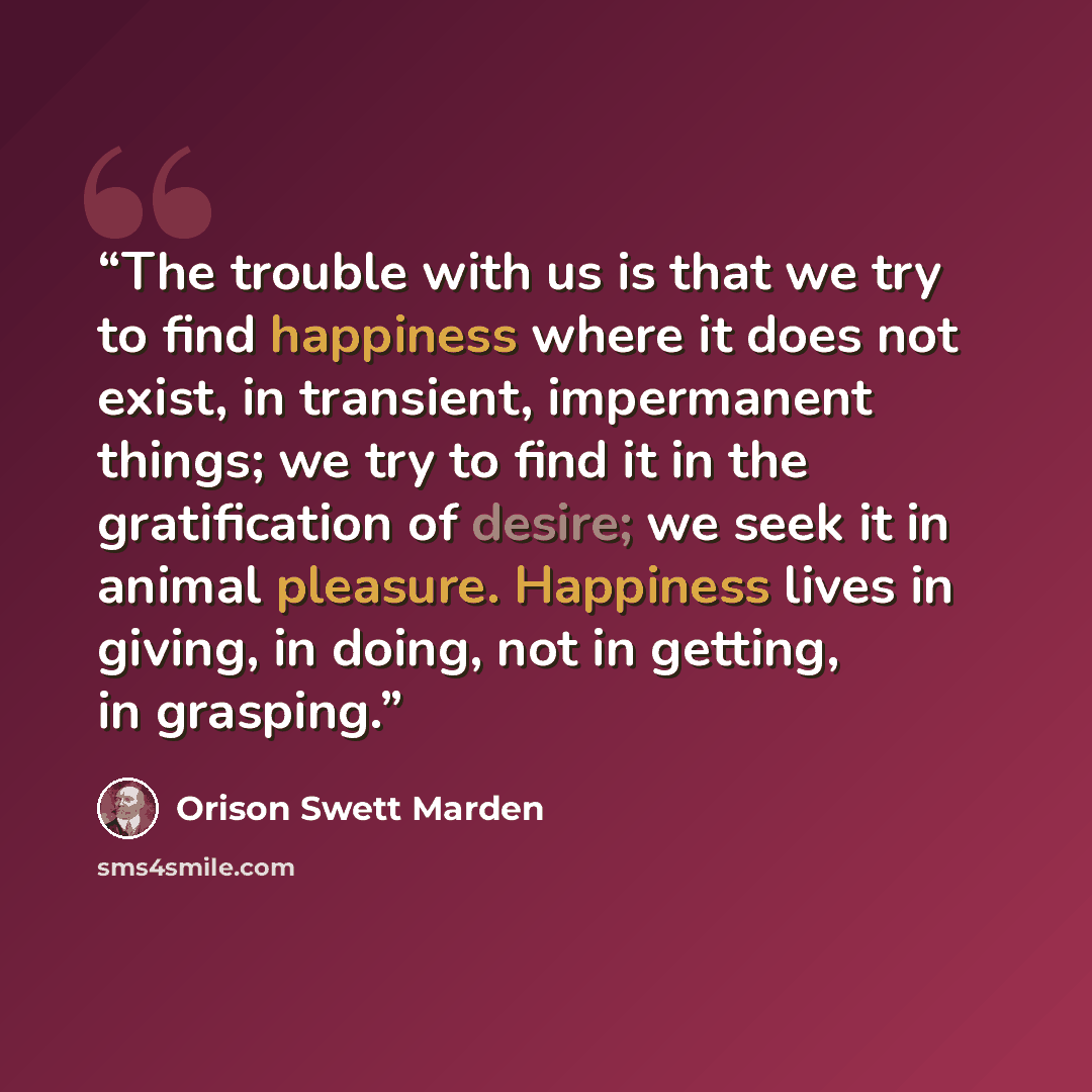 “The trouble with us is that we try to find happiness where it does not exist, in transient, impermanent things; we try to find it in the gratification of desire; we seek it in animal pleasure. Happiness lives in giving, in doing, not in getting, in grasping.” quote by Orison Swett Marden