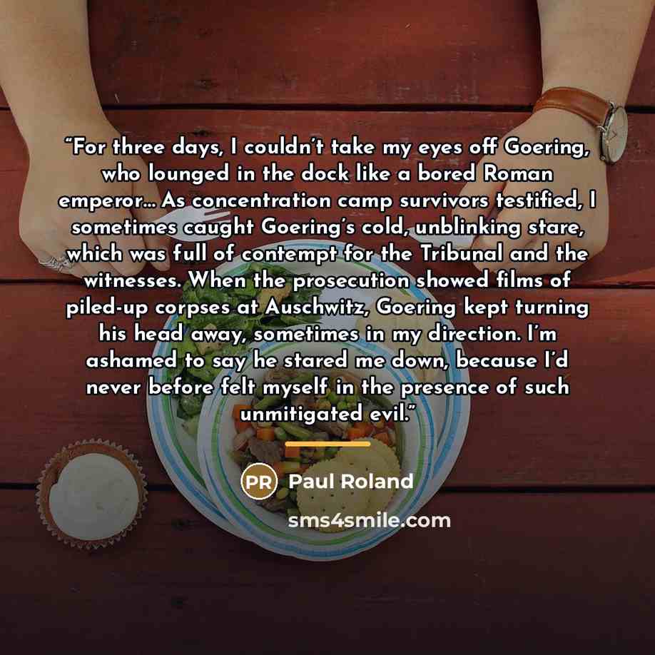 “For three days, I couldn’t take my eyes off Goering, who lounged in the dock like a bored Roman emperor… As concentration camp survivors testified, I sometimes caught Goering’s cold, unblinking stare, which was full of contempt for the Tribunal and the witnesses. When the prosecution showed films…” quote by Paul Roland