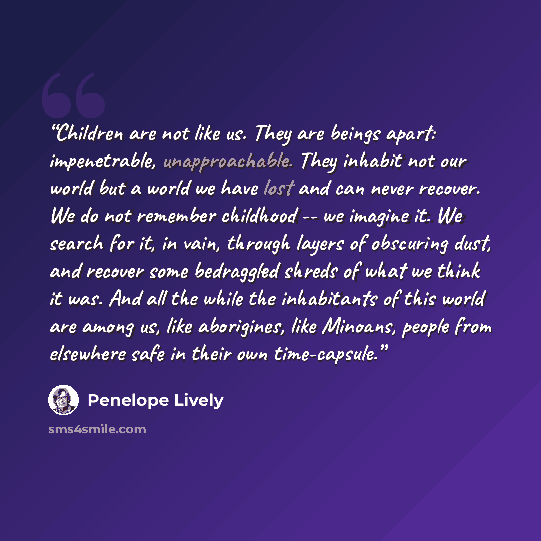 “Children are not like us. They are beings apart: impenetrable, unapproachable. They inhabit not our world but a world we have lost and can never recover. We do not remember childhood -- we imagine it. We search for it, in vain, through layers of obscuring dust, and recover some bedraggled shreds…” quote by Penelope Lively