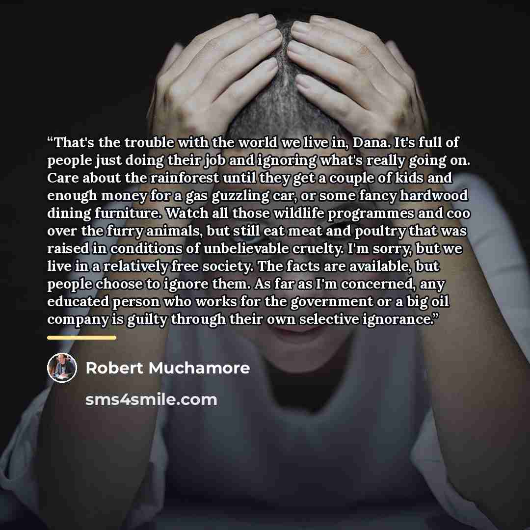 “That's the trouble with the world we live in, Dana. It's full of people just doing their job and ignoring what's really going on. Care about the rainforest until they get a couple of kids and enough money for a gas guzzling car, or some fancy hardwood dining furniture. Watch all those wildlife…” quote by Robert Muchamore