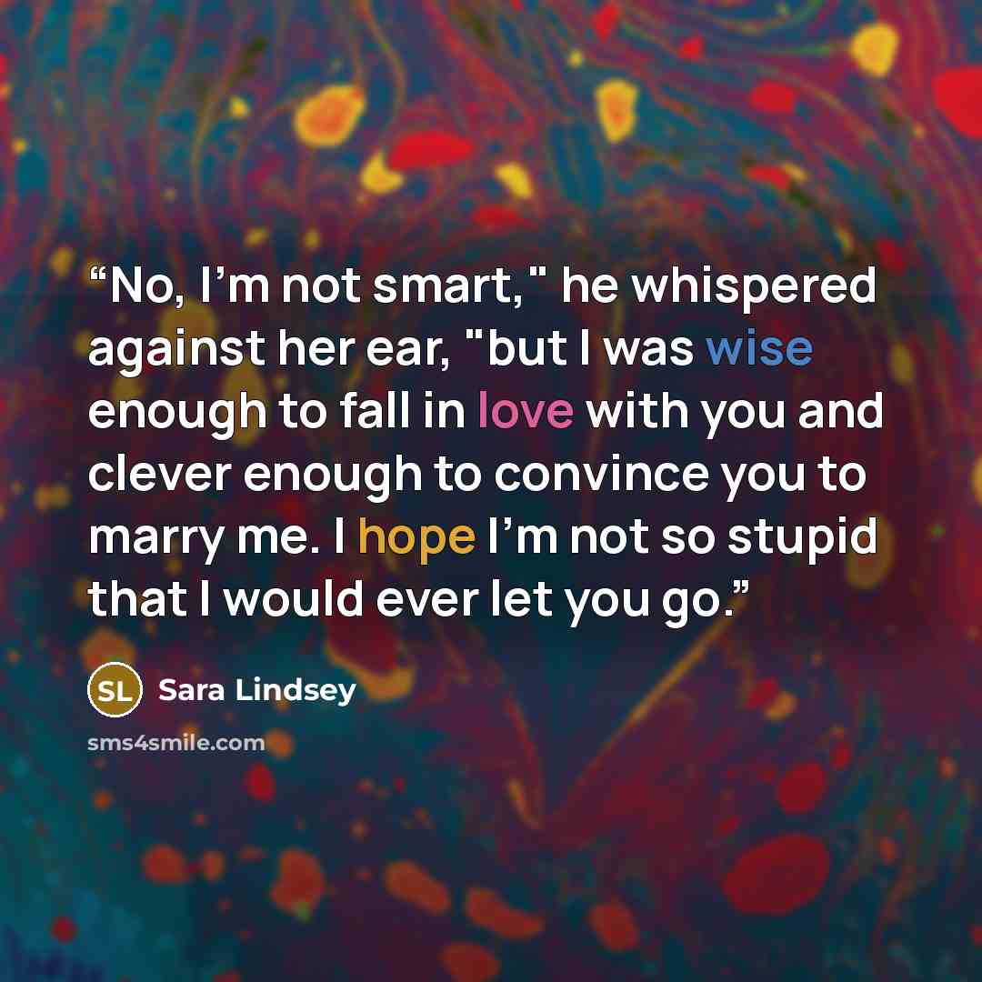 “No, I'm not smart," he whispered against her ear, "but I was wise enough to fall in love with you and clever enough to convince you to marry me. I hope I'm not so stupid that I would ever let you go.” quote by Sara Lindsey