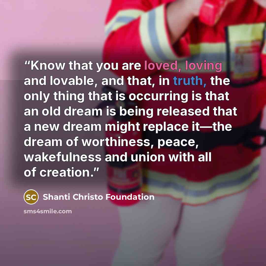 “Know that you are loved, loving and lovable, and that, in truth, the only thing that is occurring is that an old dream is being released that a new dream might replace it—the dream of worthiness, peace, wakefulness and union with all of creation.” quote by Shanti Christo Foundation