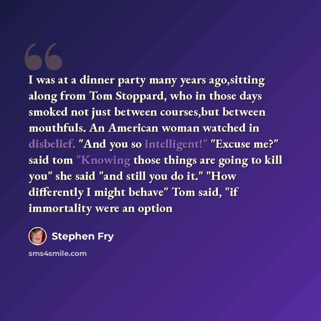 “I was at a dinner party many years ago,sitting along from Tom Stoppard, who in those days smoked not just between courses,but between mouthfuls. An American woman watched in disbelief. "And you so intelligent!" "Excuse me?" said tom "Knowing those things are going to kill you" she said "and still…” quote by Stephen Fry
