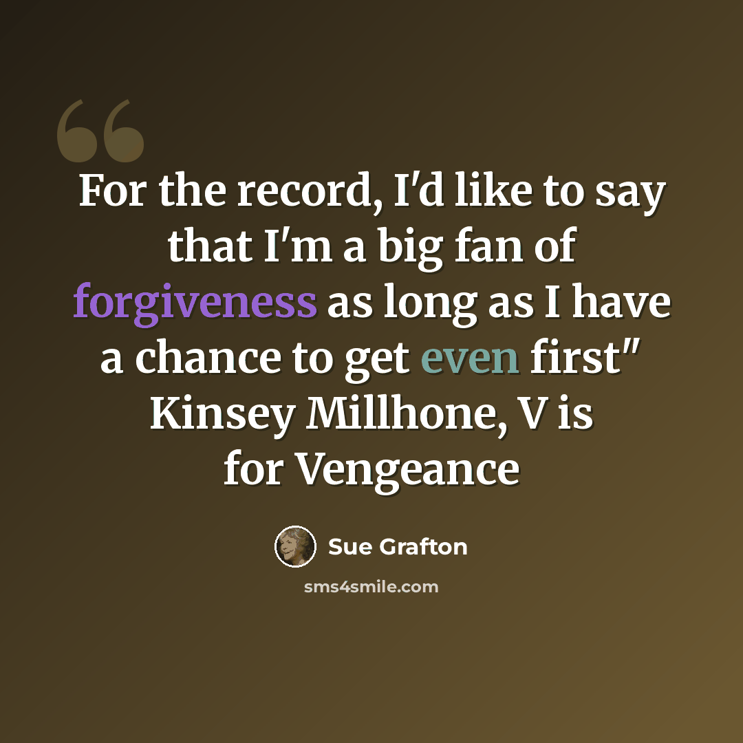 “For the record, I'd like to say that I'm a big fan of forgiveness as long as I have a chance to get even first" Kinsey Millhone, V is for Vengeance” quote by Sue Grafton