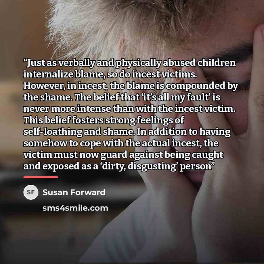 “Just as verbally and physically abused children internalize blame, so do incest victims. However, in incest, the blame is compounded by the shame. The belief that ‘it’s all my fault’ is never more intense than with the incest victim. This belief fosters strong feelings of self-loathing and shame…” quote by Susan Forward