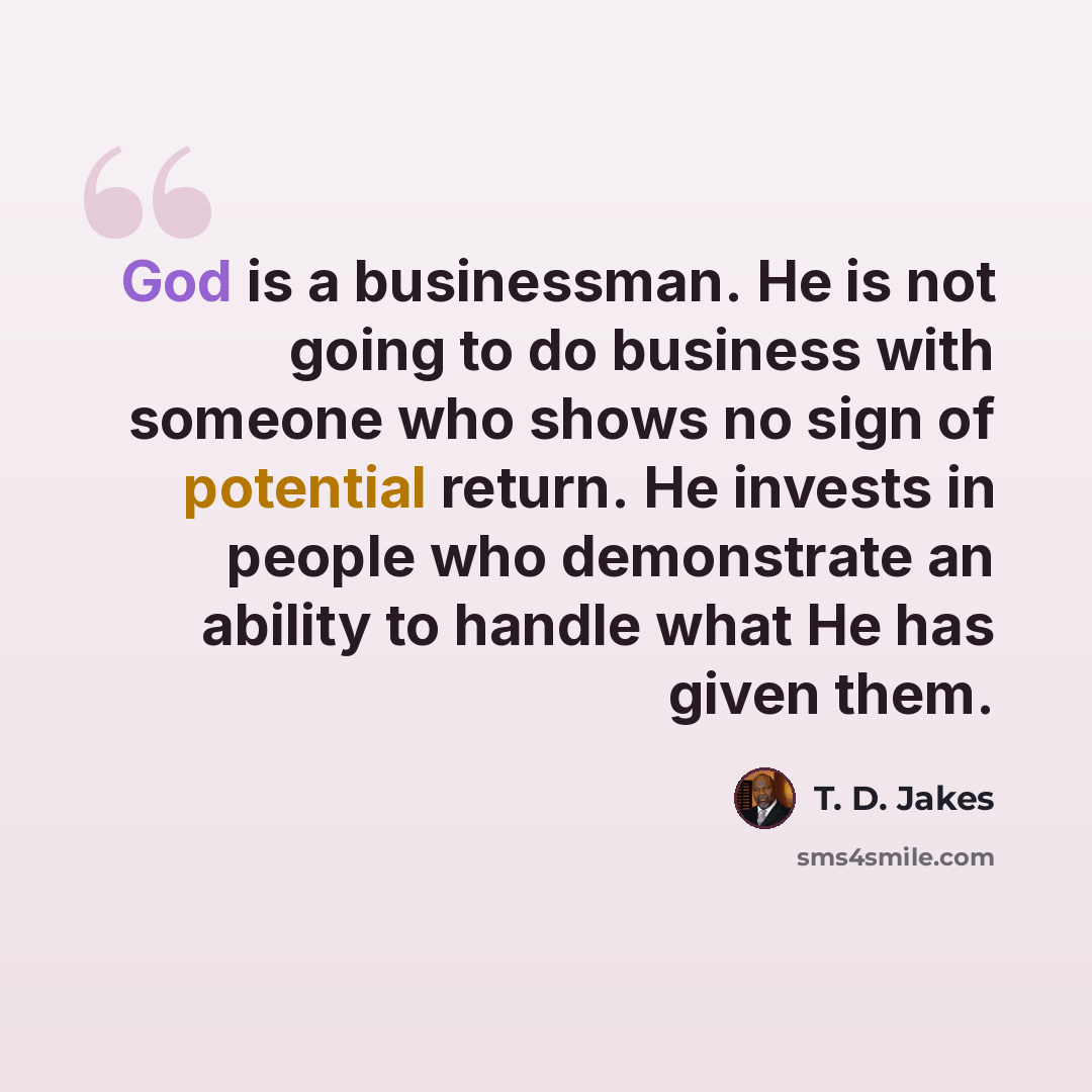“God is a businessman. He is not going to do business with someone who shows no sign of potential return. He invests in people who demonstrate an ability to handle what He has given them.” quote by T. D. Jakes