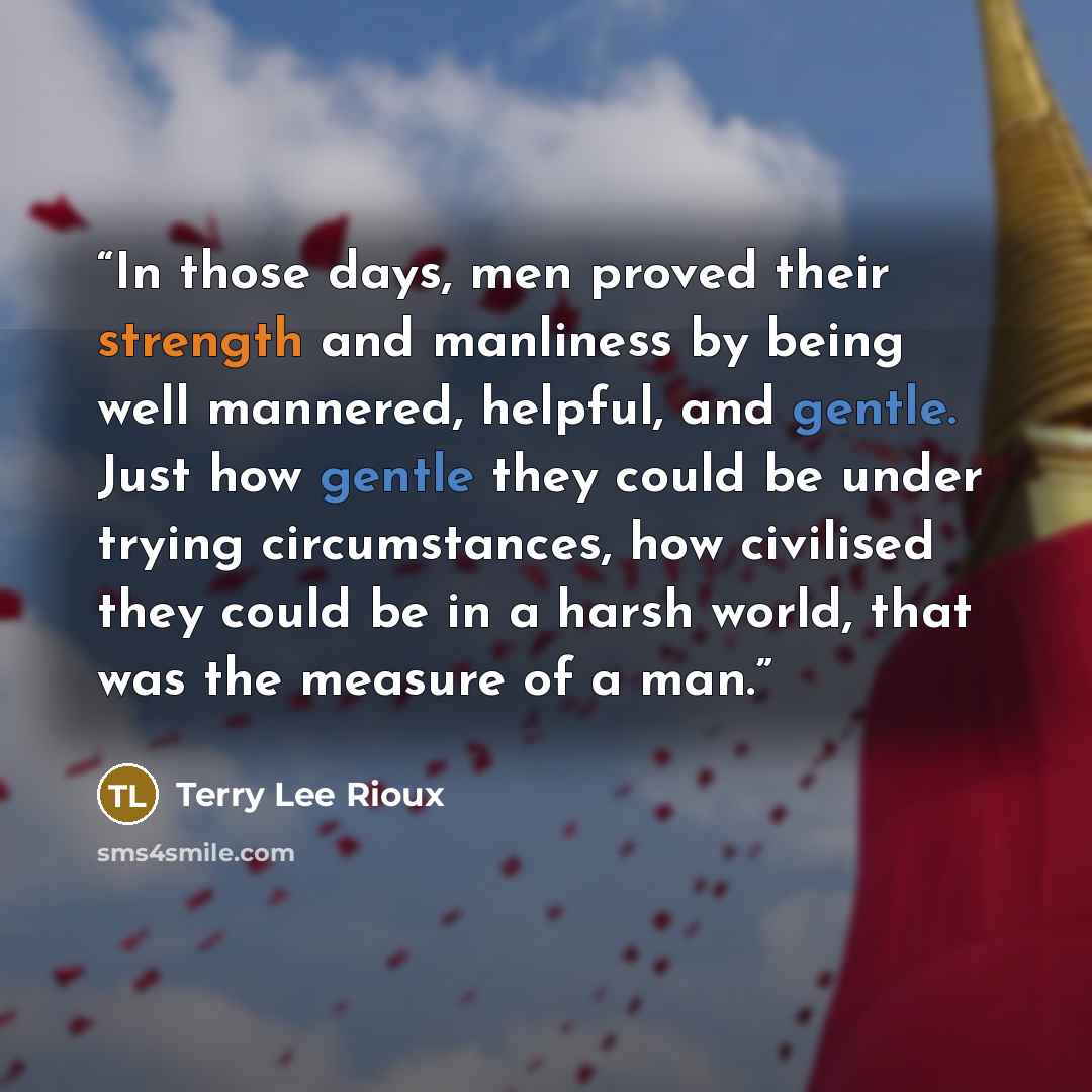 “In those days, men proved their strength and manliness by being well mannered, helpful, and gentle. Just how gentle they could be under trying circumstances, how civilised they could be in a harsh world, that was the measure of a man.” quote by Terry Lee Rioux