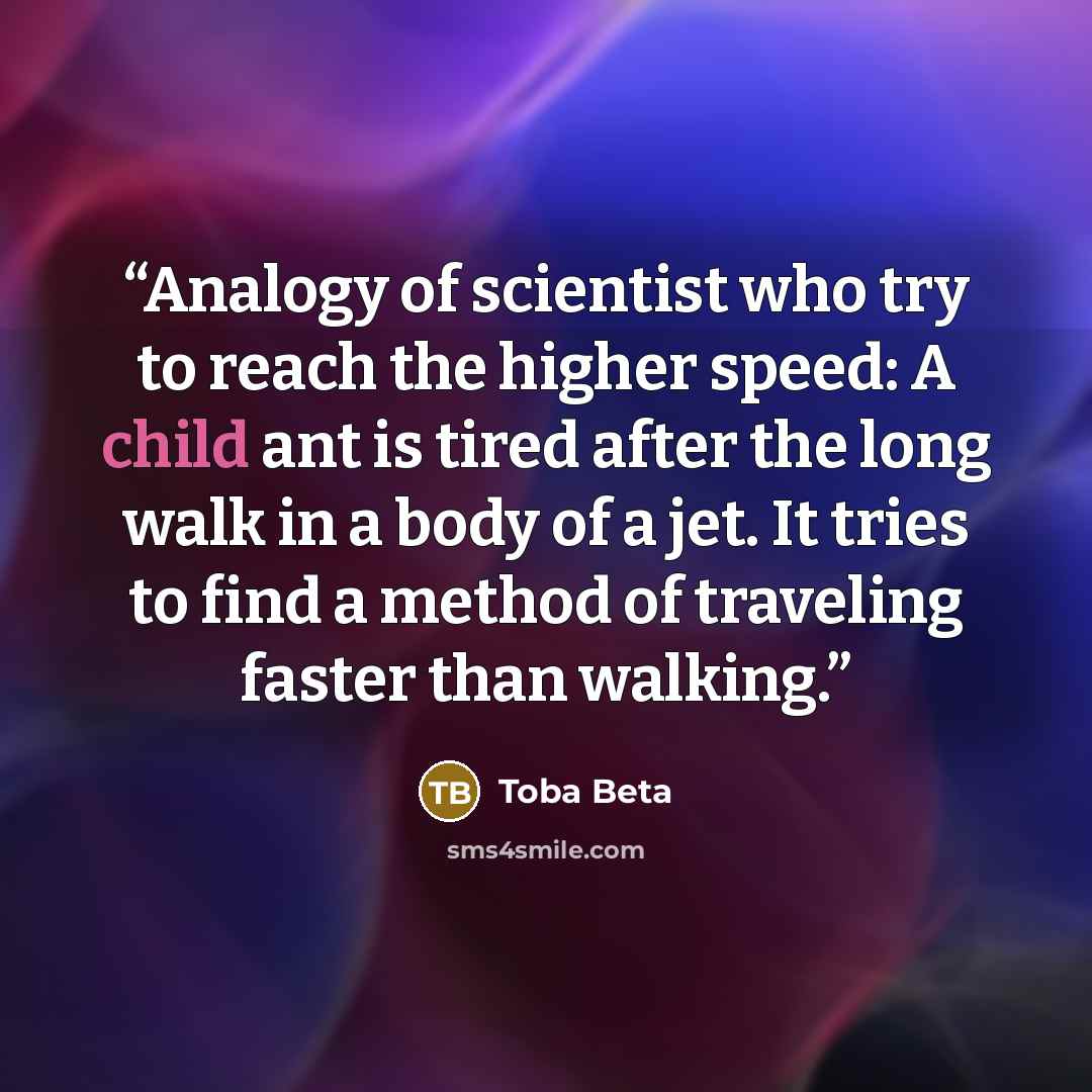 “Analogy of scientist who try to reach the higher speed: A child ant is tired after the long walk in a body of a jet. It tries to find a method of traveling faster than walking.” quote by Toba Beta